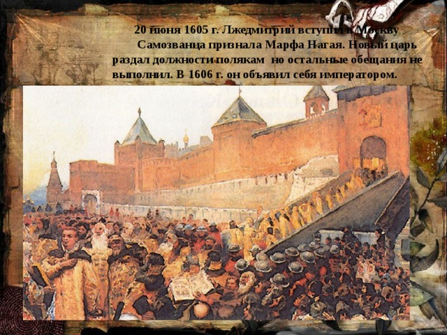  20 июня 1605 г. Лжедмитрий вступил в Москву  Самозванца признала Марфа Нагая. Новый царь раздал должности полякам но остальные обещания не выполнил. В 1606 г. он объявил себя императором.  