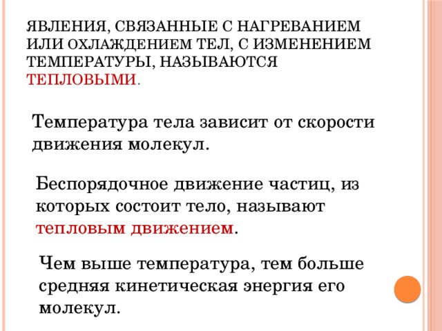 Явления, связанные с нагреванием или охлаждением тел, с изменением температуры, называются тепловыми . Температура тела зависит от скорости движения молекул. Беспорядочное движение частиц, из которых состоит тело, называют тепловым движением . Чем выше температура, тем больше средняя кинетическая энергия его молекул. 