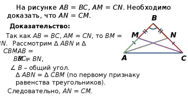 На рисунке АВ = ВС , АМ = CN . Необходимо доказать, что АN = СМ . В Доказательство: N M Так как АВ = ВС , АМ = CN , то BM = BN . Рассмотрим ∆ ABN и ∆ СВМ . АВ = ВС , А С ВМ = BN , ∠ В – общий угол. ∆ ABN = ∆ СВМ (по первому признаку равенства треугольников). Следовательно, АN = СМ. 