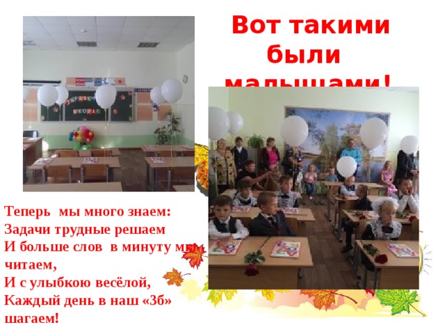   Вот такими были малышами! Теперь мы много знаем: Задачи трудные решаем И больше слов в минуту мы читаем , И с улыбкою весёлой , Каждый день в наш «3б» шагаем ! 