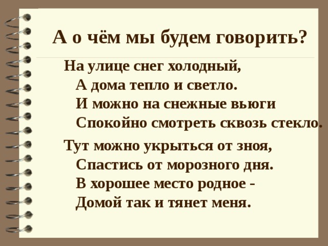 А о чём мы будем говорить? На улице снег холодный,  А дома тепло и светло.  И можно на снежные вьюги  Спокойно смотреть сквозь стекло. Тут можно укрыться от зноя,  Спастись от морозного дня.  В хорошее место родное -  Домой так и тянет меня.  