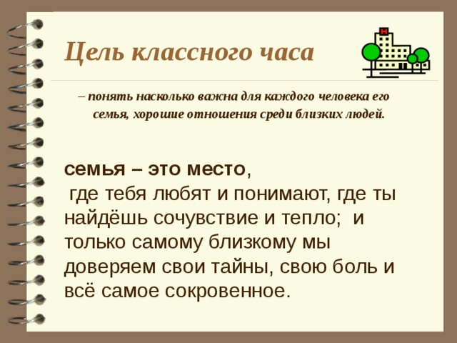 семья – это место ,  где тебя любят и понимают, где ты найдёшь сочувствие и тепло; и только самому близкому мы доверяем свои тайны, свою боль и всё самое сокровенное. Цель классного часа – понять насколько важна для каждого человека его семья, хорошие отношения среди близких людей.    