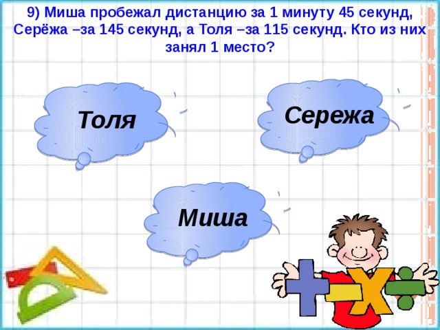 9) Миша пробежал дистанцию за 1 минуту 45 секунд, Серёжа –за 145 секунд, а Толя –за 115 секунд. Кто из них занял 1 место? Сережа Толя Миша 