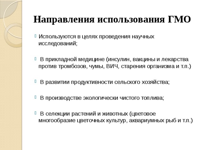 Направления использования ГМО Используются в целях проведения научных исследований;  В прикладной медицине (инсулин, вакцины и лекарства против тромбозов, чумы, ВИЧ, старения организма и т.п.)  В развитии продуктивности сельского хозяйства;  В производстве экологически чистого топлива;  В селекции растений и животных (цветовое многообразие цветочных культур, аквариумных рыб и т.п.) 