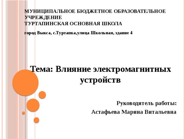 Муниципальное бюджетное образовательное учреждение  Туртапинская основная школа город Выкса, с.Туртапка,улица Школьная, здание 4     Тема: Влияние электромагнитных устройств   Руководитель работы: Астафьева Марина Витальевна  