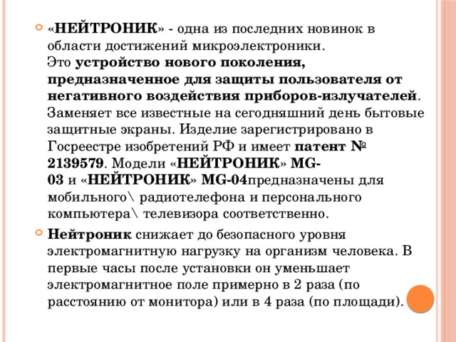 «НЕЙТРОНИК»  - одна из последних новинок в области достижений микроэлектроники.  Это  устройство нового поколения, предназначенное для защиты пользователя от негативного воздействия приборов-излучателей . Заменяет все известные на сегодняшний день бытовые защитные экраны. Изделие зарегистрировано в Госреестре изобретений РФ и имеет  патент № 2139579 . Модели  «НЕЙТРОНИК» MG-03  и  «НЕЙТРОНИК» MG-04 предназначены для мобильного\ радиотелефона и персонального компьютера\ телевизора соответственно. Нейтроник  снижает до безопасного уровня электромагнитную нагрузку на организм человека. В первые часы после установки он уменьшает электромагнитное поле примерно в 2 раза (по расстоянию от монитора) или в 4 раза (по площади). 