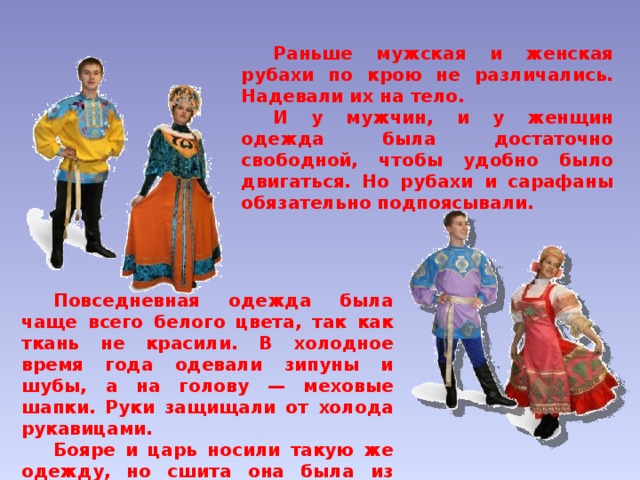  Раньше мужская и женская рубахи по крою не различались. Надевали их на тело.  И у мужчин, и у женщин одежда была достаточно свободной, чтобы удобно было двигаться. Но рубахи и сарафаны обязательно подпоясывали.  Повседневная одежда была чаще всего белого цвета, так как ткань не красили. В холодное время года одевали зипуны и шубы, а на голову — меховые шапки. Руки защищали от холода рукавицами.  Бояре и царь носили такую же одежду, но сшита она была из дорогих тканей, имела яркую расцветку.   