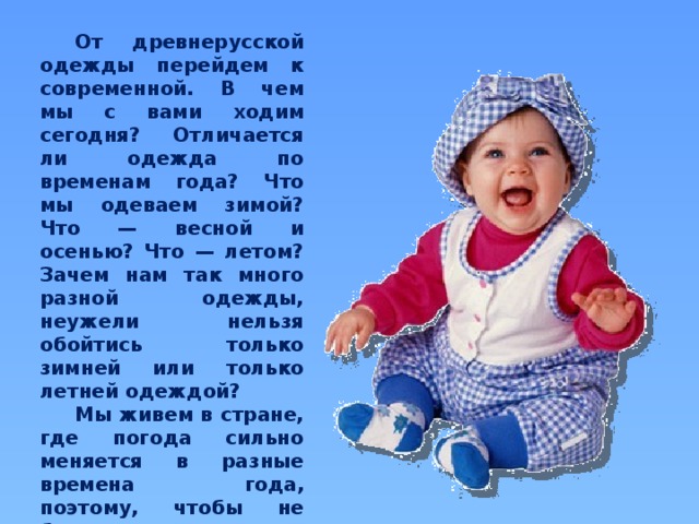  От древнерусской одежды перейдем к современной. В чем мы с вами ходим сегодня? Отличается ли одежда по временам года? Что мы одеваем зимой? Что — весной и осенью? Что — летом? Зачем нам так много разной одежды, неужели нельзя обойтись только зимней или только летней одеждой?  Мы живем в стране, где погода сильно меняется в разные времена года, поэтому, чтобы не болеть, мы вынуждены менять нашу одежду в зависимости от погоды.  