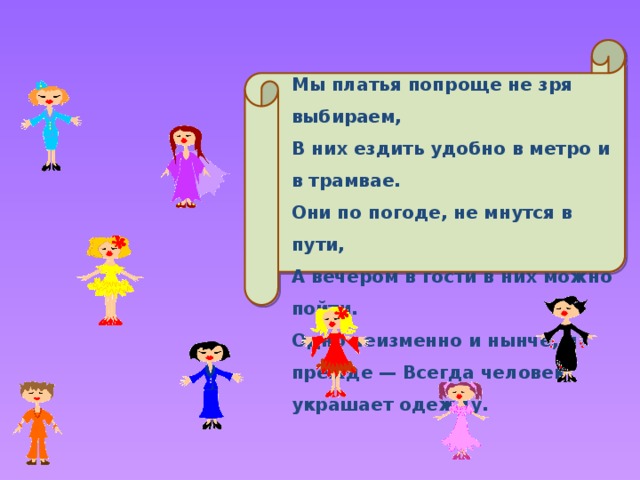 Мы платья попроще не зря выбираем, В них ездить удобно в метро и в трамвае. Они по погоде, не мнутся в пути, А вечером в гости в них можно пойти. Одно неизменно и нынче, и прежде — Всегда человек украшает одежду. 