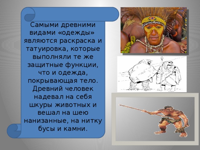 Самыми древними видами «одежды» являются раскраска и татуировка, которые выполняли те же защитные функции, что и одежда, покрывающая тело. Древний человек надевал на себя шкуры животных и вешал на шею нанизанные, на нитку бусы и камни. 