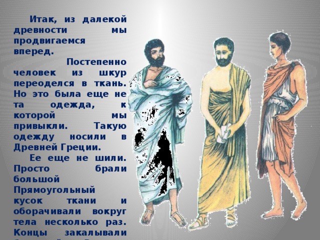  Итак, из далекой древности мы продвигаемся вперед.   Постепенно человек из шкур переоделся в ткань. Но это была еще не та одежда, к которой мы привыкли. Такую одежду носили в Древней Греции.  Ее еще не шили. Просто брали большой Прямоугольный кусок ткани и оборачивали вокруг тела несколько раз. Концы закалывали булавкой. В тех странах, где всегда жарко, такая одежда удобна.  