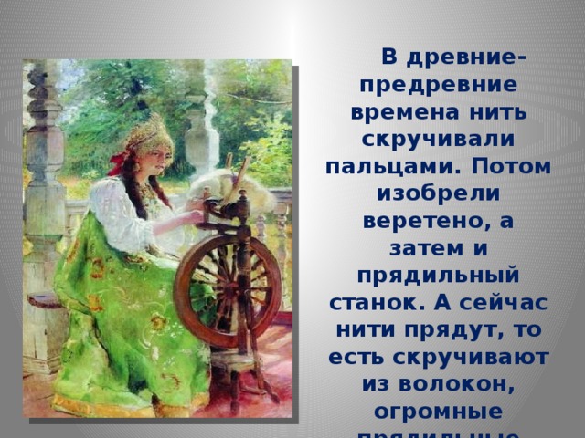   В древние-предревние времена нить скручивали пальцами. Потом изобрели веретено, а затем и прядильный станок. А сейчас нити прядут, то есть скручивают из волокон, огромные прядильные машины.   