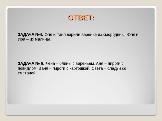 ОТВЕТ: ЗАДАЧА №4. Оля и Таня варили варенье из смородины, Юля и Ира – из малины. ЗАДАЧА № 5. Лена – блины с вареньем, Аня – пироги с повидлом, Ваня – пироги с картошкой, Света – оладьи со сметаной. 