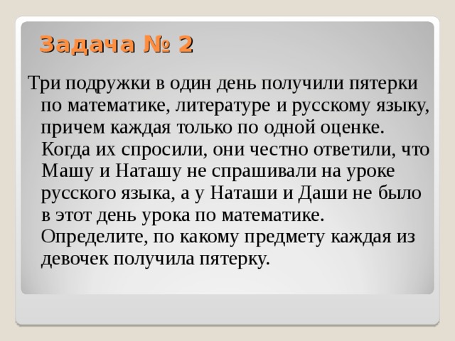 Задача № 2 Три подружки в один день получили пятерки по математике, литературе и русскому языку, причем каждая только по одной оценке. Когда их спросили, они честно ответили, что Машу и Наташу не спрашивали на уроке русского языка, а у Наташи и Даши не было в этот день урока по математике. Определите, по какому предмету каждая из девочек получила пятерку.  