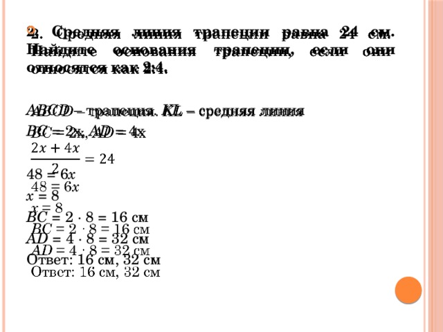   2. Средняя линия трапеции равна 24 см. Найдите основания трапеции, если они относятся как 2:4. ABCD – трапеция. KL – средняя линия ВС = 2х, AD = 4х 48 = 6 х х = 8 ВС = 2 ∙ 8 = 16 см AD = 4 ∙ 8 = 32 см Ответ: 16 см, 32 см 