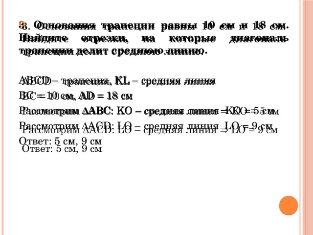 3. Основания трапеции равны 10 см и 18 см. Найдите отрезки, на которые диагональ трапеции делит среднюю линию.    ABCD – трапеция, KL – средняя линия ВС = 10 см, AD = 18 см Рассмотрим ∆АВС: KO – средняя линия KO = 5 см Рассмотрим ∆АСD: LO – средняя линия LO = 9 см Ответ: 5 см, 9 см 