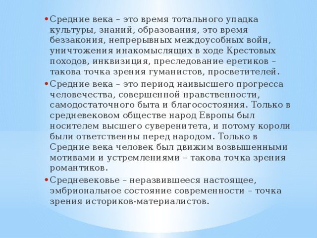 Средние века – это время тотального упадка культуры, знаний, образования, это время беззакония, непрерывных междоусобных войн, уничтожения инакомыслящих в ходе Крестовых походов, инквизиция, преследование еретиков – такова точка зрения гуманистов, просветителей. Средние века – это период наивысшего прогресса человечества, совершенной нравственности, самодостаточного быта и благосостояния. Только в средневековом обществе народ Европы был носителем высшего суверенитета, и потому короли были ответственны перед народом. Только в Средние века человек был движим возвышенными мотивами и устремлениями – такова точка зрения романтиков. Средневековье – неразвившееся настоящее, эмбриональное состояние современности – точка зрения историков-материалистов. 