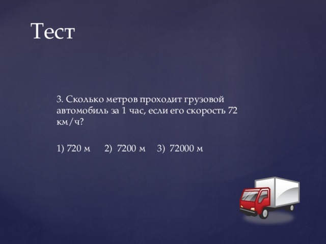 Тест 3. Сколько метров проходит грузовой автомобиль за 1 час, если его скорость 72 км/ч?   1) 720 м 2) 7200 м 3) 72000 м 