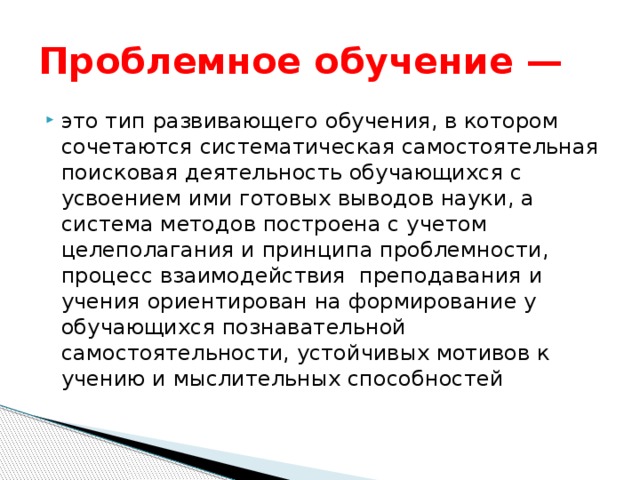 Проблемное обучение — это тип развивающего обучения, в котором сочетаются систематическая самостоятельная поисковая деятельность обучающихся с усвоением ими готовых выводов науки, а система методов построена с учетом целеполагания и принципа проблемности, процесс взаимодействия  преподавания и учения ориентирован на формирование у обучающихся познавательной самостоятельности, устойчивых мотивов к учению и мыслительных способностей 