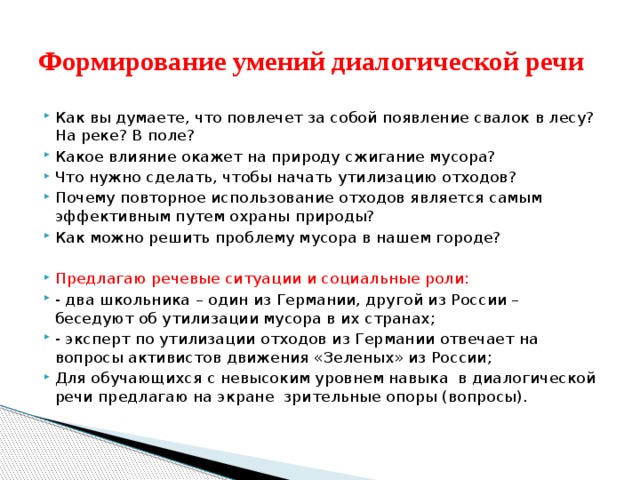 Формирование умений диалогической речи Как вы думаете, что повлечет за собой появление свалок в лесу? На реке? В поле? Какое влияние окажет на природу сжигание мусора? Что нужно сделать, чтобы начать утилизацию отходов? Почему повторное использование отходов является самым эффективным путем охраны природы? Как можно решить проблему мусора в нашем городе? Предлагаю речевые ситуации и социальные роли: - два школьника – один из Германии, другой из России – беседуют об утилизации мусора в их странах; - эксперт по утилизации отходов из Германии отвечает на вопросы активистов движения «Зеленых» из России; Для обучающихся с невысоким уровнем навыка в диалогической речи предлагаю на экране зрительные опоры (вопросы). 