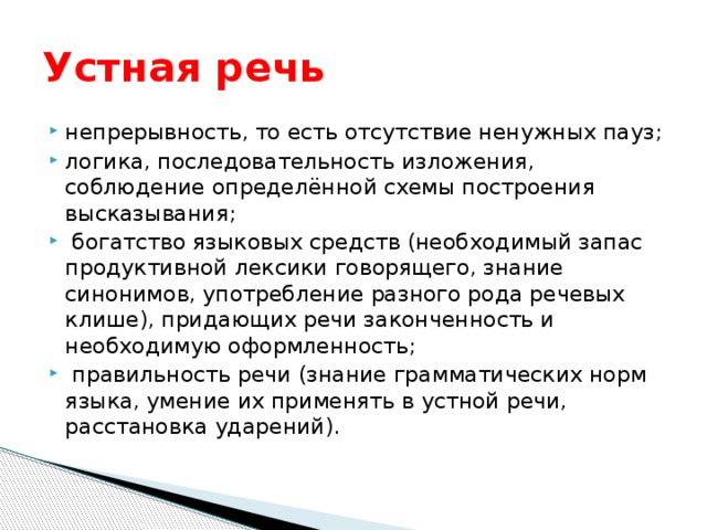 Устная речь непрерывность, то есть отсутствие ненужных пауз; логика, последовательность изложения, соблюдение определённой схемы построения высказывания;  богатство языковых средств (необходимый запас продуктивной лексики говорящего, знание синонимов, употребление разного рода речевых клише), придающих речи законченность и необходимую оформленность;  правильность речи (знание грамматических норм языка, умение их применять в устной речи, расстановка ударений). 