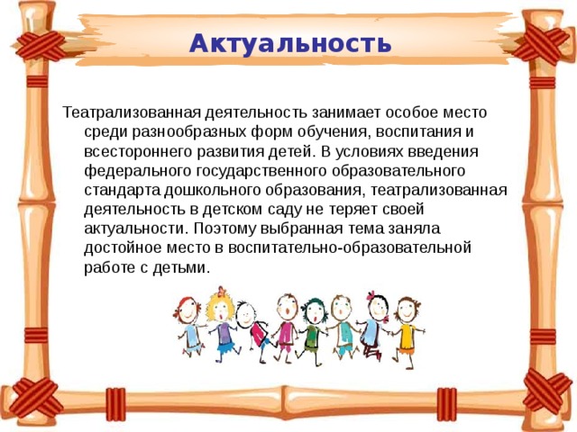 Актуальность Театрализованная деятельность занимает особое место среди разнообразных форм обучения, воспитания и всестороннего развития детей. В условиях введения федерального государственного образовательного стандарта дошкольного образования, театрализованная деятельность в детском саду не теряет своей актуальности. Поэтому выбранная тема заняла достойное место в воспитательно-образовательной работе с детьми. 