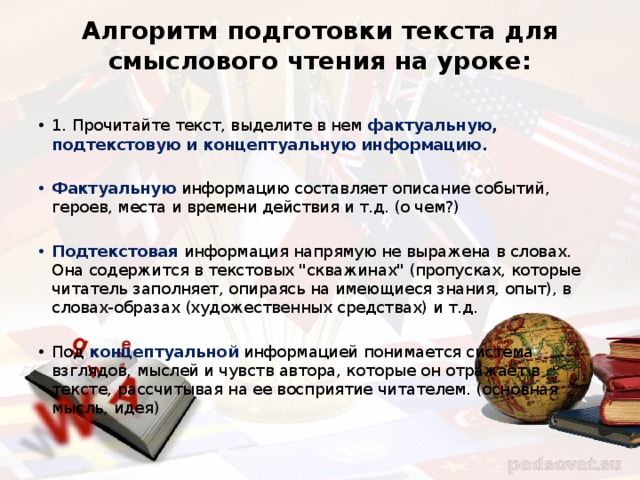 Алгоритм подготовки текста для смыслового чтения на уроке:   1. Прочитайте текст, выделите в нем фактуальную, подтекстовую и концептуальную информацию. Фактуальную информацию составляет описание событий, героев, места и времени действия и т.д. (о чем?) Подтекстовая информация напрямую не выражена в словах. Она содержится в текстовых 