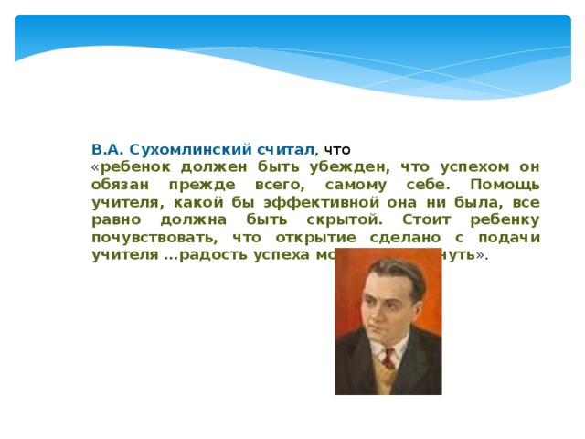 В.А. Сухомлинский считал , что « ребенок должен быть убежден, что успехом он обязан прежде всего, самому себе. Помощь учителя, какой бы эффективной она ни была, все равно должна быть скрытой. Стоит ребенку почувствовать, что открытие сделано с подачи учителя …радость успеха может померкнуть ».