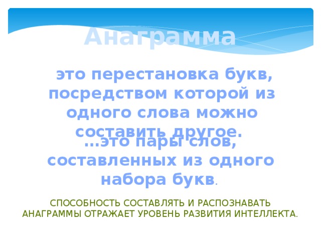 Анаграмма  это перестановка букв, посредством которой из одного слова можно составить другое. … это пары слов, составленных из одного набора букв . Способность составлять и распознавать анаграммы отражает уровень развития интеллекта.