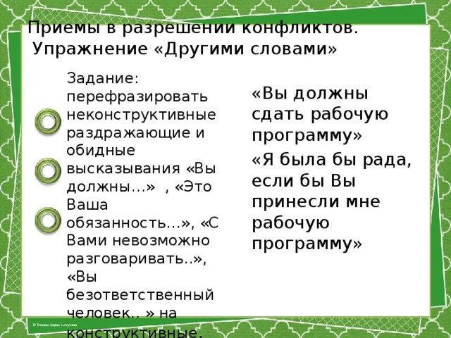 Приемы в разрешении конфликтов.  Упражнение «Другими словами» Задание: перефразировать неконструктивные раздражающие и обидные высказывания «Вы должны…» , «Это Ваша обязанность…», «С Вами невозможно разговаривать..», «Вы безответственный человек.. » на конструктивные . «Вы должны сдать рабочую программу» «Я была бы рада, если бы Вы принесли мне рабочую программу»