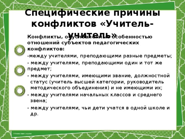 Специфические причины конфликтов «Учитель-учитель» Конфликты, обусловленные особенностью отношений субъектов педаго­гических конфликтов: -между учителями, преподающими разные предметы; - между учителями, преподающими один и тот же предмет; - между учителями, имеющими звание, должностной статус (учитель высшей категории, руководитель методического объединения) и не имеющими их; - между учителями начальных классов и среднего звена; - между учителями, чьи дети учатся в одной школе и др.