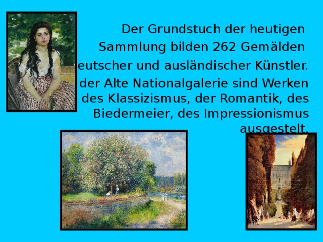 Der Grundstuch der heutigen Sammlung bilden 262 Gemälden deutscher und ausländischer Künstler. In der Alte Nationalgalerie sind Werken des Klassizismus, der Romantik, des Biedermeier, des Impressionismus ausgestelt. 