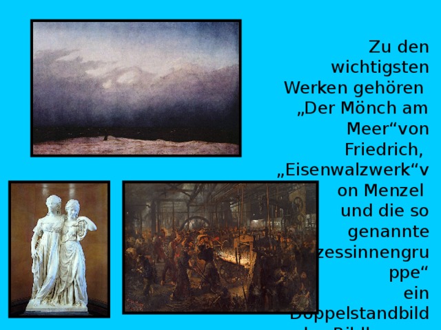  Zu den wichtigsten Werken gehören  „Der Mönch am Meer“ von Friedrich,  „Eisenwalzwerk“ von Menzel   und die so genannte „Prinzessinnengruppe“  ein Doppelstandbild des Bildhauers  Johann Gottfried Schadow. 