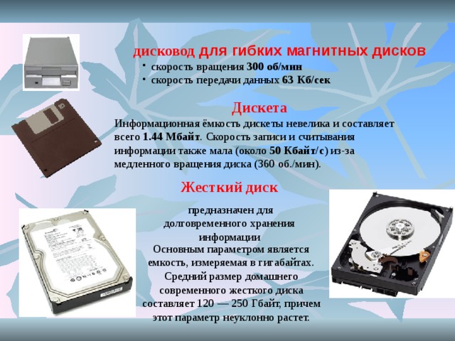 дисковод для гибких магнитных дисков скорость вращения 300 об / мин скорость передачи данных 63 Кб / сек скорость вращения 300 об / мин скорость передачи данных 63 Кб / сек Дискета Информационная ёмкость дискеты невелика и составляет всего 1.44 Мбайт . Скорость записи и считывания информации также мала (около 50 Кбайт/с ) из-за медленного вращения диска (360 об./мин). Жесткий диск  предназначен для долговременного хранения информации Основным параметром является емкость, измеряемая в гигабайтах. Средний размер домашнего современного жесткого диска составляет 120 — 250 Гбайт, причем этот параметр неуклонно растет.  