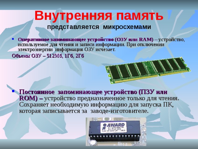 Внутренняя память  представляется микросхемами Оперативное запоминающее устройство (ОЗУ или RAM )  –  устройство, используемое для чтения и записи информации. При отключении электроэнергии информация ОЗУ исчезает.  Объемы ОЗУ – 512Мб, 1Гб, 2Гб Постоянное  запоминающее устройство (ПЗУ или ROM ) –  устройство предназначенное только для чтения. Сохраняет необходимую информацию для запуска ПК, которая записывается за заводе-изготовителе.  