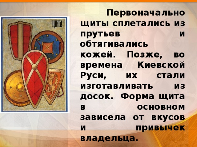  Первоначально щиты сплетались из прутьев и обтягивались кожей. Позже, во времена Киевской Руси, их стали изготавливать из досок.  Форма щита в основном зависела от вкусов и привычек владельца. 