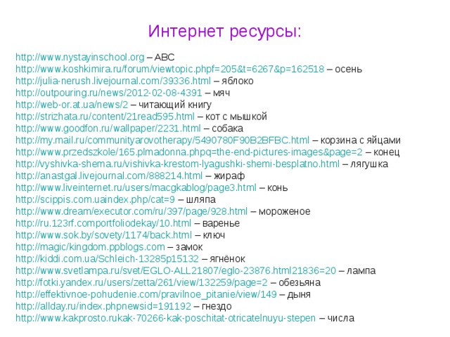 Интернет ресурсы: http :// www.nystayinschool.org – ABC http :// www.koshkimira.ru / forum / viewtopic.phpf=205&t=6267&p=162518 – осень http :// julia-nerush.livejournal.com / 39336.html – яблоко http :// outpouring.ru / news / 2012-02-08-439 1 – мяч http :// web-or.at.ua / news / 2 – читающий книгу http :// strizhata.ru / content / 21read595.html – кот с мышкой http :// www.goodfon.ru / wallpaper / 2231.html – собака http :// my.mail.ru / communityarovotherapy / 5490780F90B2BFBC.html – корзина с яйцами http :// www.przedszkole / 165.plmadonna.phpq=the-end-pictures-images&page=2 – конец http :// vyshivka-shema.ru / vishivka-krestom-lyagushki-shemi-besplatno.html – лягушка http :// anastgal.livejournal.com / 888214.html – жираф http :// www.liveinternet.ru / users / macgkablog / page3.html – конь http :// scippis.com.uaindex.php / cat=9 – шляпа http :// www.dream / executor.com / ru / 397 / page / 928.html – мороженое http :// ru.123rf.comportfoliodekay / 10.html – варенье http :// www.sok.by / sovety / 1174 / back.html – ключ http :// magic / kingdom.ppblogs.com – замок http :// kiddi.com.ua / Schleich-13285p15132 – ягнёнок http :// www.svetlampa.ru / svet / EGLO-ALL21807 / eglo-23876.html21836=20 – лампа http :// fotki.yandex.ru / users / zetta / 261 / view / 132259 / page=2 – обезьяна http :// effektivnoe-pohudenie.com / pravilnoe_pitanie / view / 149 – дыня http :// allday.ru / index.phpnewsid=191192 – гнездо http :// www.kakprosto.rukak-70266-kak-poschitat-otricatelnuyu-stepen – числа 