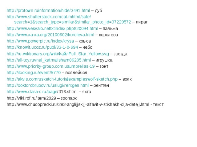 http :// protown.ruinformation / hide / 3491.html – дуб http :// www.shutterstock.comcat.mhtml / safe / search=1&search_type=similar&similar_photo_id=37229572 – пират http :// www.vesvalo.nettxtindex.phpt / 20094.html – пальма http :// www.xa-xa.org / 20100602 / koroleva.html – королева http :// www.powerpic.ru / index / krysa – крыса http :// knowit.ucoz.ru / publ / 33-1-0-694 – небо http :// ru.wiktionary.org / wikiФайлFull_Star_Yellow.svg – звезда http :// all-toy.ruvnal_katmalisham86205.html – игрушка http :// www.priority-group.com.uaumbrellas-19 – зонт http :// ilooking.ru / event / 5770 – воллейбол http :// akvis.comrusketch-tutorialexampleswolf-sketch.php – волк http :// doktorobrubov.ru / uslugi / rentgen.html – рентген http :// www.clara-c.ru / page /316.shtml – яхта http://viki.rdf.ru/item/2029 – зоопарк http://www.chudopredki.ru/282-anglijjskijj-alfavit-v-stikhakh-dlja-detejj.html - текст 