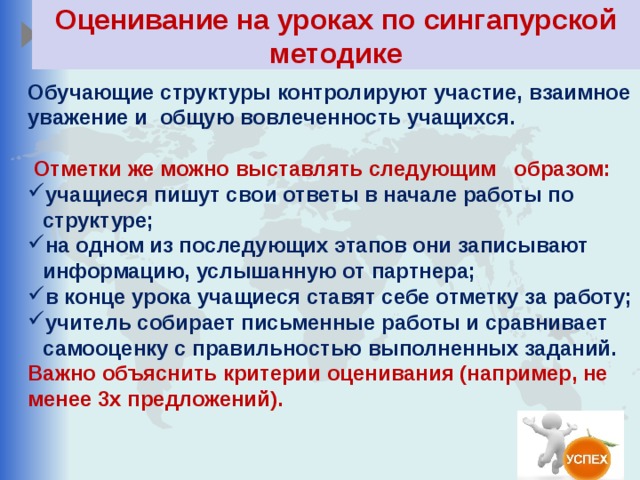 Оценивание на уроках по сингапурской методике Обучающие структуры контролируют участие, взаимное уважение и общую вовлеченность учащихся.   Отметки же можно выставлять следующим образом: учащиеся пишут свои ответы в начале работы по структуре; на одном из последующих этапов они записывают информацию, услышанную от партнера; в конце урока учащиеся ставят себе отметку за работу; учитель собирает письменные работы и сравнивает самооценку с правильностью выполненных заданий. Важно объяснить критерии оценивания (например, не менее 3х предложений).