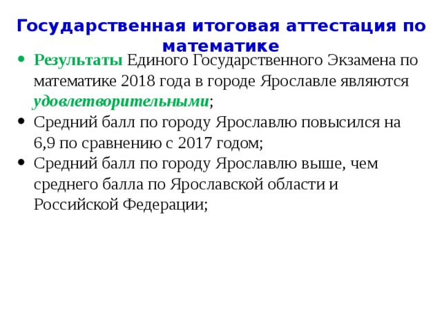 Государственная итоговая аттестация по математике Результаты Единого Государственного Экзамена по математике 2018 года в городе Ярославле являются удовлетворительными ; Средний балл по городу Ярославлю повысился на 6,9 по сравнению с 2017 годом; Средний балл по городу Ярославлю выше, чем среднего балла по Ярославской области и Российской Федерации; 