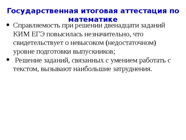 Государственная итоговая аттестация по математике Справляемость при решении двенадцати заданий КИМ ЕГЭ повысилась незначительно, что свидетельствует о невысоком (недостаточном) уровне подготовки выпускников;  Решение заданий, связанных с умением работать с текстом, вызывают наибольшие затруднения. 