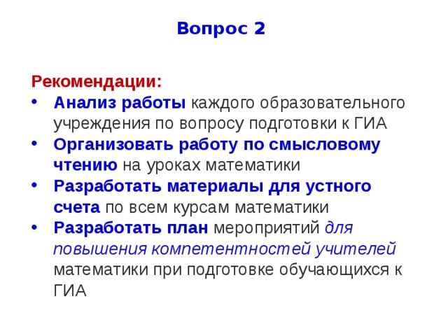 Вопрос 2 Рекомендации: Анализ работы каждого образовательного учреждения по вопросу подготовки к ГИА Организовать работу по смысловому чтению на уроках математики Разработать материалы для устного счета по всем курсам математики Разработать план мероприятий для повышения компетентностей учителей математики при подготовке обучающихся к ГИА 