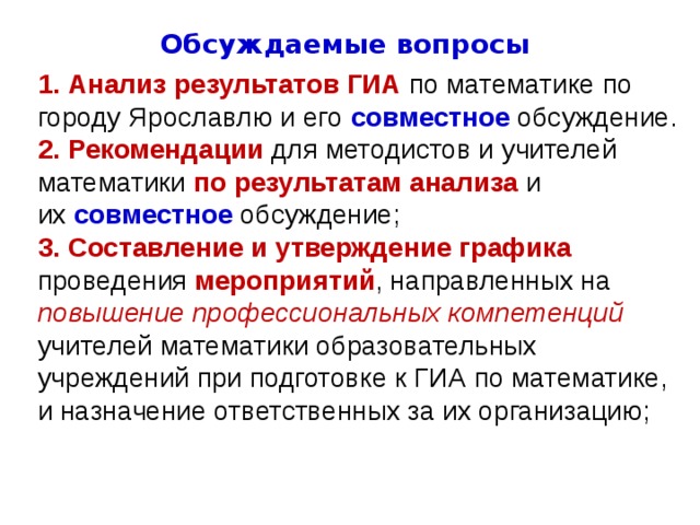 Обсуждаемые вопросы  Анализ результатов ГИА по математике по городу Ярославлю и его  совместное  обсуждение.  Рекомендации для методистов и учителей математики по результатам  анализа и их  совместное  обсуждение; 3.   Составление и утверждение графика проведения мероприятий , направленных на повышение профессиональных компетенций учителей математики образовательных учреждений при подготовке к ГИА по математике, и назначение ответственных за их организацию;   