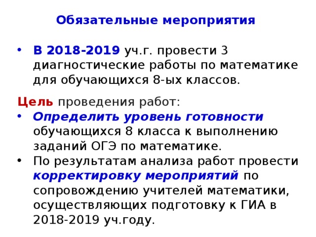 Обязательные мероприятия В 2018-2019 уч.г. провести 3 диагностические работы по математике для обучающихся 8-ых классов. Цель проведения работ: Определить уровень готовности обучающихся 8 класса к выполнению заданий ОГЭ по математике. По результатам анализа работ провести корректировку мероприятий по сопровождению учителей математики, осуществляющих подготовку к ГИА в 2018-2019 уч.году. 