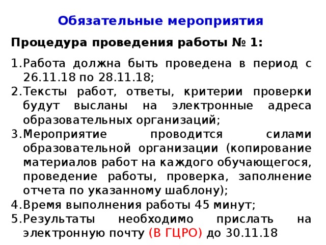 Обязательные мероприятия Процедура проведения работы № 1: Работа должна быть проведена в период с 26.11.18 по 28.11.18; Тексты работ, ответы, критерии проверки будут высланы на электронные адреса образовательных организаций; Мероприятие проводится силами образовательной организации (копирование материалов работ на каждого обучающегося, проведение работы, проверка, заполнение отчета по указанному шаблону); Время выполнения работы 45 минут; Результаты необходимо прислать на электронную почту (В ГЦРО) до 30.11.18 