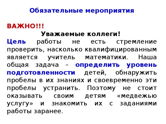 Обязательные мероприятия ВАЖНО!!! Уважаемые коллеги! Цель работы не есть стремление проверить, насколько квалифицированным является учитель математики. Наша общая задача – определить уровень подготовленности детей, обнаружить пробелы в их знаниях и своевременно эти пробелы устранить. Поэтому не стоит оказывать своим детям «медвежью услугу» и знакомить их с заданиями работы заранее. 