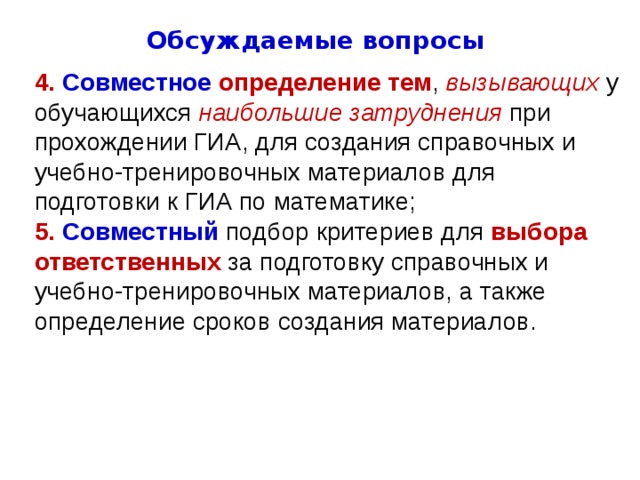 Обсуждаемые вопросы 4. Совместное  определение тем , вызывающих у обучающихся наибольшие  затруднения при прохождении ГИА, для создания справочных и учебно-тренировочных материалов для подготовки к ГИА по математике; 5. Совместный  подбор критериев для выбора ответственных за подготовку справочных и учебно-тренировочных материалов, а также определение сроков создания материалов. 