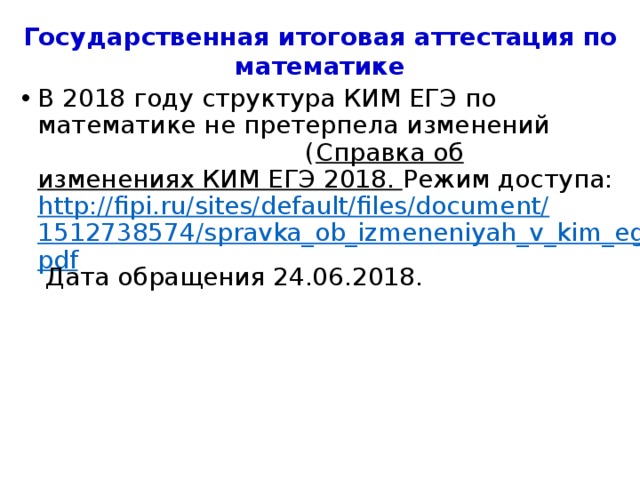 Государственная итоговая аттестация по математике В 2018 году структура КИМ ЕГЭ по математике не претерпела изменений ( Справка об изменениях КИМ ЕГЭ 2018. Режим доступа: http://fipi.ru/sites/default/files/document/1512738574/spravka_ob_izmeneniyah_v_kim_ege.pdf Дата обращения 24.06.2018. 