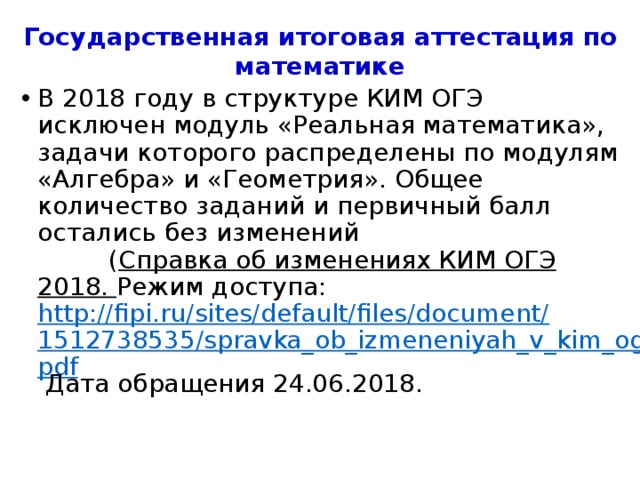 Государственная итоговая аттестация по математике В 2018 году в структуре КИМ ОГЭ исключен модуль «Реальная математика», задачи которого распределены по модулям «Алгебра» и «Геометрия». Общее количество заданий и первичный балл остались без изменений ( Справка об изменениях КИМ ОГЭ 2018. Режим доступа: http://fipi.ru/sites/default/files/document/1512738535/spravka_ob_izmeneniyah_v_kim_oge.pdf Дата обращения 24.06.2018. 