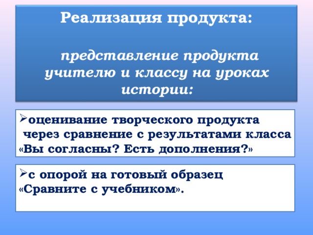Реализация продукта:   представление продукта учителю и классу на уроках истории: оценивание творческого продукта  через сравнение с результатами класса «Вы согласны? Есть дополнения?» с опорой на готовый образец «Сравните с учебником».  
